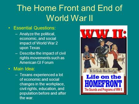 The Home Front and End of World War II Essential Questions: –Analyze the political, economic, and social impact of World War 2 upon Texas –Describe the.