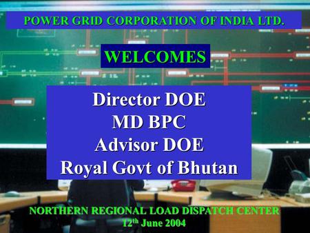 NORTHERN REGIONAL LOAD DISPATCH CENTER 12 th June 2004 Director DOE MD BPC Advisor DOE Royal Govt of Bhutan WELCOMES POWER GRID CORPORATION OF INDIA LTD.