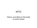 WTO History, and effect on free trade on world market.