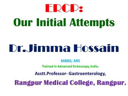 ERCP: Our Initial Attempts Dr.Jimma Hossain MBBS; MD Trained in Advanced Endoscopy, India. Asstt.Professor- Gastroenterology, Rangpur Medical College,