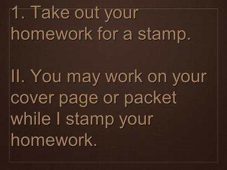 1. Take out your homework for a stamp. II. You may work on your cover page or packet while I stamp your homework.