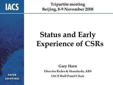 Tripartite meeting Beijing, 8-9 November 2008 Status and Early Experience of CSRs Gary Horn Director Rules & Standards, ABS IACS Hull Panel Chair.