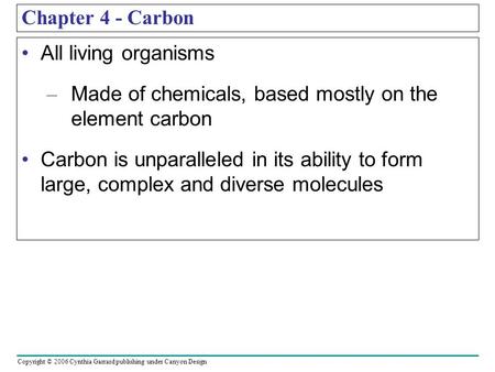 Copyright © 2006 Cynthia Garrard publishing under Canyon Design Chapter 4 - Carbon All living organisms – Made of chemicals, based mostly on the element.