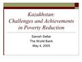 Kazakhstan: Challenges and Achievements in Poverty Reduction Sarosh Sattar The World Bank May 4, 2005.