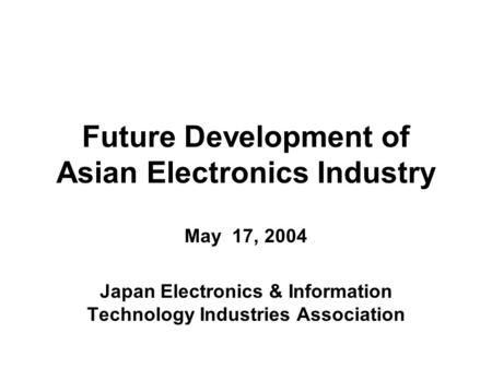 Future Development of Asian Electronics Industry May 17, 2004 Japan Electronics & Information Technology Industries Association.