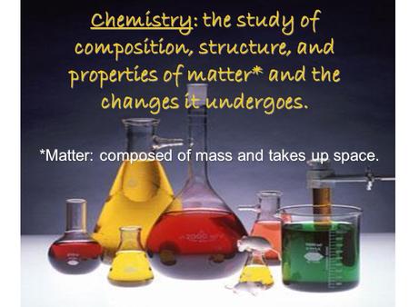 Chemistry: the study of composition, structure, and properties of matter* and the changes it undergoes.