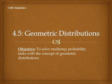 Objective: Objective: To solve multistep probability tasks with the concept of geometric distributions CHS Statistics.