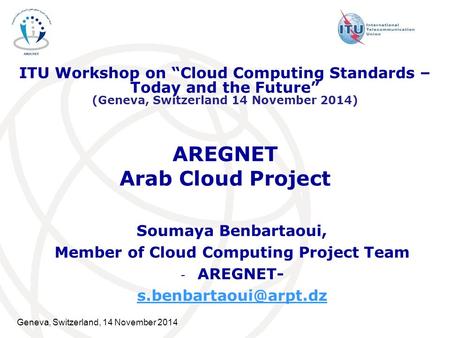 Geneva, Switzerland, 14 November 2014 AREGNET Arab Cloud Project Soumaya Benbartaoui, Member of Cloud Computing Project Team - AREGNET-