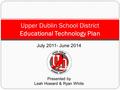 July 2011- June 2014 Presented by Leah Howard & Ryan White Upper Dublin School District Educational Technology Plan.