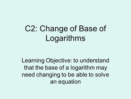 C2: Change of Base of Logarithms Learning Objective: to understand that the base of a logarithm may need changing to be able to solve an equation.