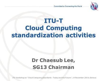 Committed to Connecting the World ITU-T Cloud Computing standardization activities Dr Chaesub Lee, SG13 Chairman ITU Workshop on Cloud Computing Standards.