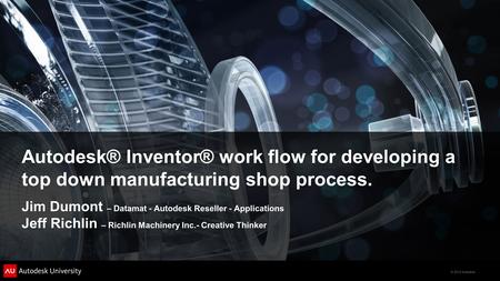 © 2012 Autodesk Autodesk® Inventor® work flow for developing a top down manufacturing shop process. Jim Dumont – Datamat - Autodesk Reseller - Applications.