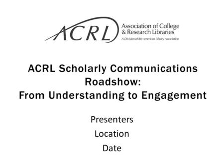 ACRL Scholarly Communications Roadshow: From Understanding to Engagement Presenters Location Date.