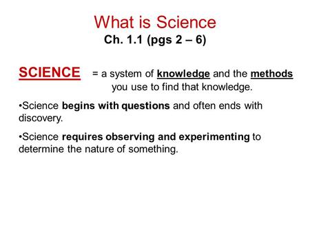 What is Science Ch. 1.1 (pgs 2 – 6) SCIENCE = a system of knowledge and the methods you use to find that knowledge. questionsScience begins with questions.