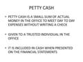 PETTY CASH PETTY CASH IS A SMALL SUM OF ACTUAL MONEY IN THE OFFICE TO MEET DAY TO DAY EXPENSES WITHOUT WRITING A CHECK GIVEN TO A TRUSTED INDIVIDUAL IN.