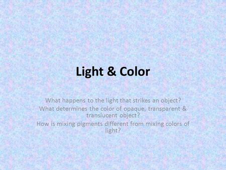 Light & Color What happens to the light that strikes an object? What determines the color of opaque, transparent & translucent object? How is mixing pigments.