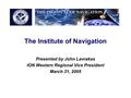 The Institute of Navigation Presented by John Lavrakas ION Western Regional Vice President March 31, 2005.
