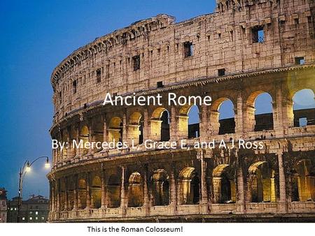 Ancient Rome By: Mercedes L, Grace E, and A.J Ross This is the Roman Colosseum!