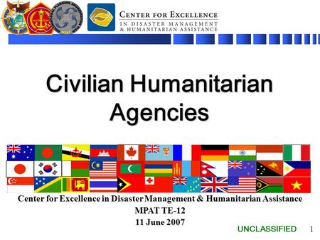 UNCLASSIFIED 1 Civilian Humanitarian Agencies Center for Excellence in Disaster Management & Humanitarian Assistance MPAT TE-12 11 June 2007.