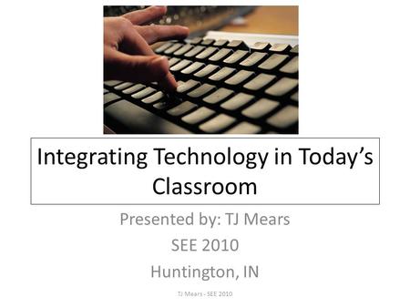 Integrating Technology in Today’s Classroom Presented by: TJ Mears SEE 2010 Huntington, IN TJ Mears - SEE 2010.