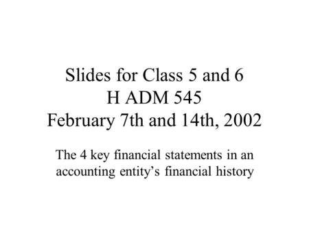 Slides for Class 5 and 6 H ADM 545 February 7th and 14th, 2002 The 4 key financial statements in an accounting entity’s financial history.