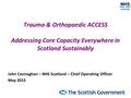 Trauma & Orthopaedic ACCESS Addressing Core Capacity Everywhere in Scotland Sustainably John Connaghan – NHS Scotland – Chief Operating Officer May 2015.