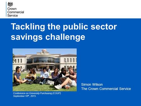 Tackling the public sector savings challenge Simon Wilson The Crown Commercial Service Conference on University Purchasing (COUP) September 10 th, 2015.