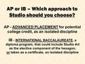 AP - ADVANCED PLACEMENT for potential college credit, as an isolated discipline AP or IB – Which approach to Studio should you choose? IB - INTERNATIONAL.