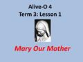Alive-O 4 Term 3: Lesson 1 Mary Our Mother. Mary Remembers When Jesus had been taken down from the cross and laid in the tomb, his friends took Mary,