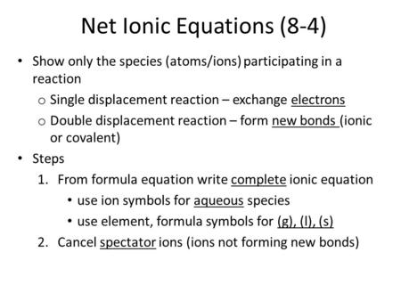 Net Ionic Equations (8-4) Show only the species (atoms/ions) participating in a reaction o Single displacement reaction – exchange electrons o Double displacement.