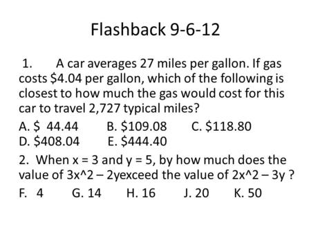 Flashback 9-6-12 1. A car averages 27 miles per gallon. If gas costs $4.04 per gallon, which of the following is closest to how much the gas would cost.