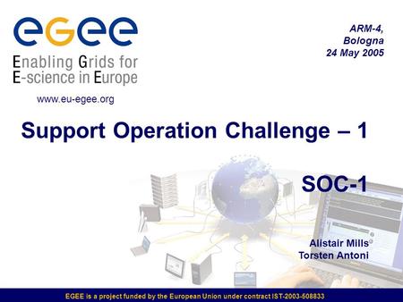 EGEE is a project funded by the European Union under contract IST-2003-508833 Support Operation Challenge – 1 SOC-1 Alistair Mills Torsten Antoni ARM-4,