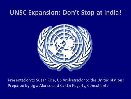 UNSC Expansion: Don’t Stop at India! Presentation to Susan Rice, US Ambassador to the United Nations Prepared by Ligia Alonso and Caitlin Fogarty, Consultants.