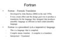 Fortran Fortran – Formula Translation –Developed by John Backus (IBM) in the mid 1950s. –It was a team effort and the design goal was to produce a translation.