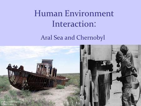 Human Environment Interaction : Aral Sea and Chernobyl.