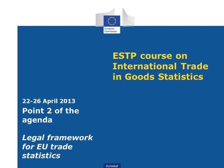 Eurostat ESTP course on International Trade in Goods Statistics 22-26 April 2013 Point 2 of the agenda Legal framework for EU trade statistics.