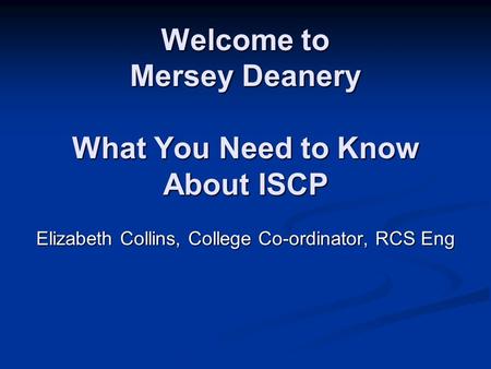 Welcome to Mersey Deanery What You Need to Know About ISCP Elizabeth Collins, College Co-ordinator, RCS Eng.