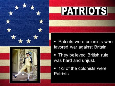  Patriots were colonists who favored war against Britain.  They believed British rule was hard and unjust.  1/3 of the colonists were Patriots.