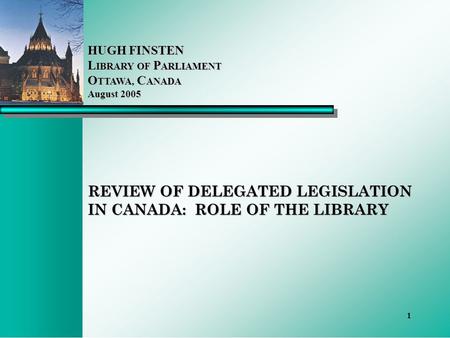 1 REVIEW OF DELEGATED LEGISLATION IN CANADA: ROLE OF THE LIBRARY HUGH FINSTEN L IBRARY OF P ARLIAMENT O TTAWA, C ANADA August 2005.