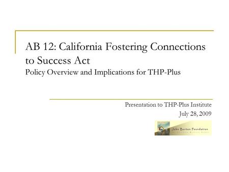 AB 12: California Fostering Connections to Success Act Policy Overview and Implications for THP-Plus Presentation to THP-Plus Institute July 28, 2009.