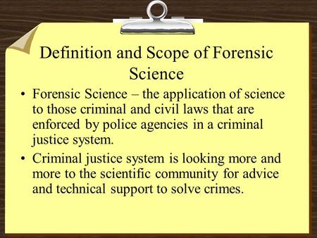 Definition and Scope of Forensic Science Forensic Science – the application of science to those criminal and civil laws that are enforced by police agencies.