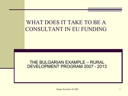 1 WHAT DOES IT TAKE TO BE A CONSULTANT IN EU FUNDING THE BULGARIAN EXAMPLE – RURAL DEVELOPMENT PROGRAM 2007 - 2013 Skopje, November 10, 2009.