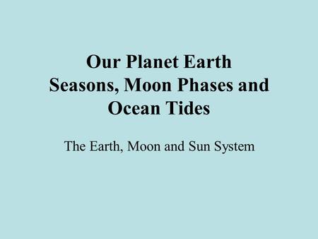 Our Planet Earth Seasons, Moon Phases and Ocean Tides The Earth, Moon and Sun System.