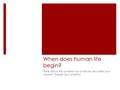 When does human life begin? Think about this question for a minute and write your answer. Explain your position.