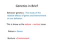 Genetics in Brief Behavior genetics: The study of the relative effects of genes and environment on our behavior. This is know as the nature – nurture issue.