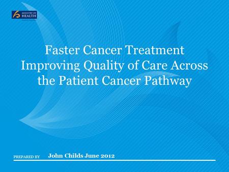 PREPARED BY Faster Cancer Treatment Improving Quality of Care Across the Patient Cancer Pathway John Childs June 2012.