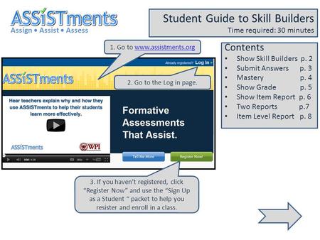 1. Go to www.assistments.orgwww.assistments.org Assign Assist Assess Student Guide to Skill Builders Time required: 30 minutes 2. Go to the Log in page.