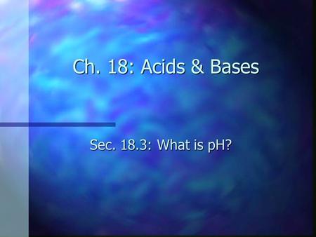 Ch. 18: Acids & Bases Sec. 18.3: What is pH?. Objectives n Explain the meaning of pH and pOH. n Relate pH and pOH to the ion product constant for water.