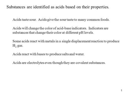1 Substances are identified as acids based on their properties. Acids taste sour. Acids give the sour taste to many common foods. Acids will change the.