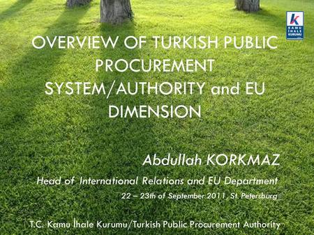 T.C. Kamu İ hale Kurumu/Turkish Public Procurement Authority OVERVIEW OF TURKISH PUBLIC PROCUREMENT SYSTEM/AUTHORITY and EU DIMENSION Abdullah KORKMAZ.
